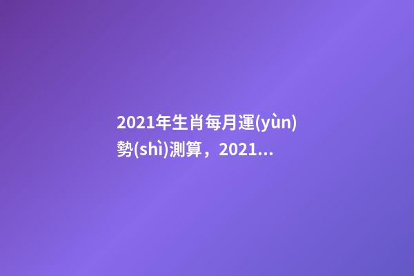 2021年生肖每月運(yùn)勢(shì)測算，2021年12生肖每月運(yùn)勢(shì)詳解 未來三個(gè)月運(yùn)勢(shì)測算